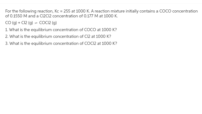 For the following reaction, Kc = 255 at 1000 K. A reaction mixture initially contains a COCO concentration
of 0.1550 M and a C12C12 concentration of 0.177 M at 1000 K.
CO (g) + Cl2 (g) = COCI2 (g)
1. What is the equilibrium concentration of COCO at 1000 K?
2. What is the equilibrium concentration of Cl2 at 1000 K?
3. What is the equilibrium concentration of COCI2 at 1000 K?