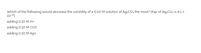 Which of the following would decrease the solubility of a 0.10 M solution of Ag₂CO, the most? (Ksp of Ag₂CO, is 8.1 x
10-¹2)
adding 0.10 M H+
adding 0.10 M CO3
adding 0.10 M Ag+