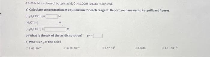 A 0.0614 M solution of butyric acid, C₂HCOOH is 0.066 % ionized.
a) Calculate concentration at equilibrium for each reagent. Report your answer to 4 significant figures.
[C₂H₂COOH] =
[H₂O¹] =
[C₂H,COO]=[
M
M
b) What is the pH of the acidic solution?
c) What is K, of the acid?
2.68-10
06.09-108
pH =
02.57-10
0.0613
01.01-10-10