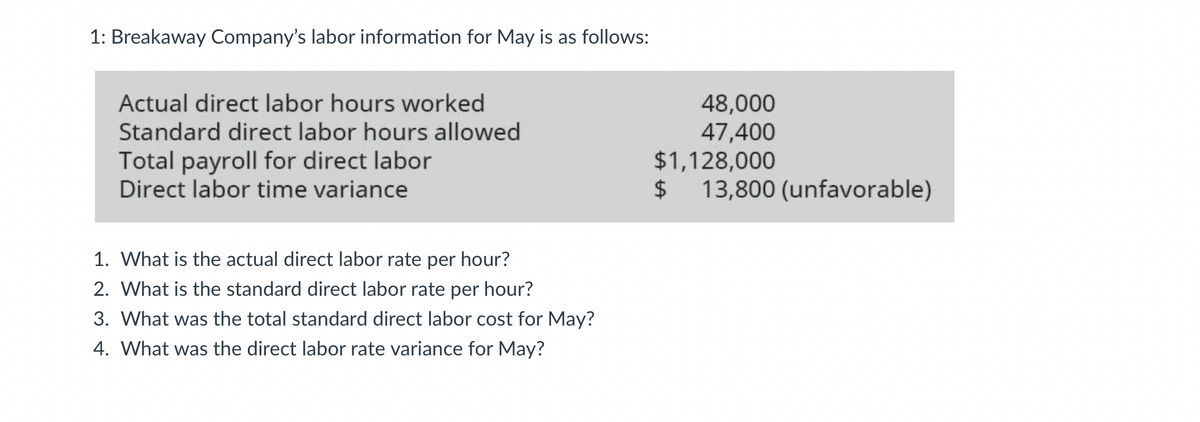 1: Breakaway Company's labor information for May is as follows:
Actual direct labor hours worked
Standard direct labor hours allowed
Total payroll for direct labor
Direct labor time variance
1. What is the actual direct labor rate per hour?
2. What is the standard direct labor rate per hour?
3. What was the total standard direct labor cost for May?
4. What was the direct labor rate variance for May?
48,000
47,400
$1,128,000
$
13,800 (unfavorable)