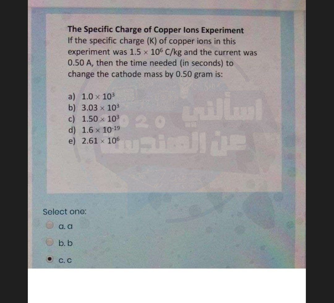 The Specific Charge of Copper lons Experiment
If the specific charge (K) of copper ions in this
experiment was 1.5 x 106 C/kg and the current was
0.50 A, then the time needed (in seconds) to
change the cathode mass by 0.50 gram is:
a) 1.0 x 103
b) 3.03 x 103
c) 1.50 x 103
d) 1.6 x 10 19
e) 2.61 x 106
20
Select one:
a. a
b. b
C. C
