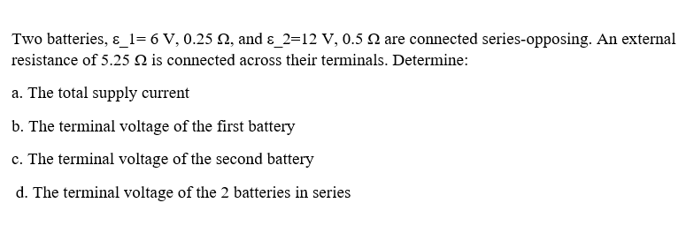 Two batteries, ɛ_1= 6 V, 0.25 N, and ɛ_2=12 V, 0.5 2 are connected series-opposing. An external
resistance of 5.25 N is connected across their terminals. Determine:
a. The total supply current
b. The terminal voltage of the first battery
c. The terminal voltage of the second battery
d. The terminal voltage of the 2 batteries in series
