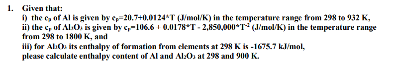 1. Given that:
i) the cp of Al is given by c,=20.7+0.0124*T (J/mol/K) in the temperature range from 298 to 932 K,
ii) the cp of Al2Oz is given by cp=106.6 + 0.0178*T - 2,850,000*T² (J/mol/K) in the temperature range
from 298 to 1800 K, and
iii) for Al2O3 its enthalpy of formation from elements at 298 K is -1675.7 kJ/mol,
please calculate enthalpy content of Al and Al203 at 298 and 900 K.
