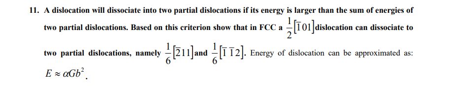 11. A dislocation will dissociate into two partial dislocations if its energy is larger than the sum of energies of
two partial dislocations. Based on this criterion show that in FCC a T01]dislocation can dissociate to
two partial dislocations, namely
Energy of dislocation can be approximated as:
E z aGb?
