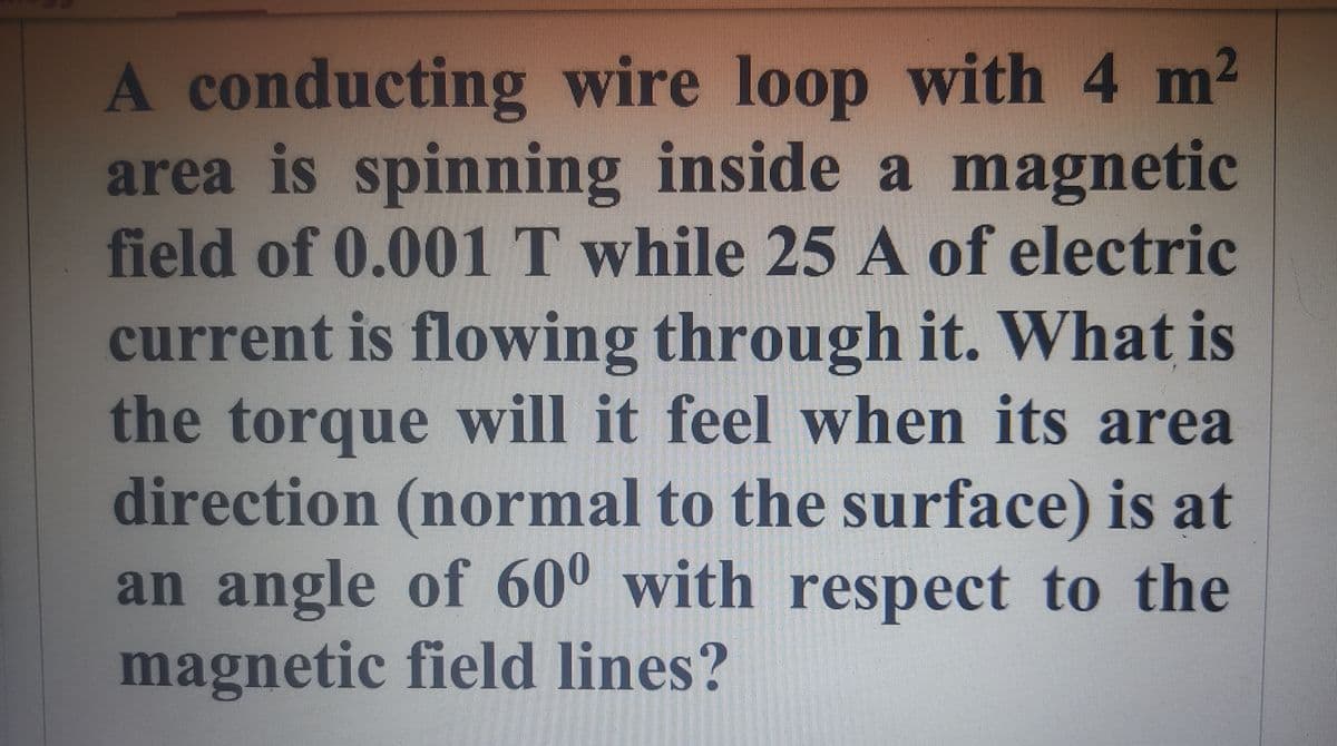 A conducting wire loop with 4 m²
area is spinning inside a magnetic
field of 0.001 T while 25 A of electric
current is flowing through it. What is
the torque will it feel when its area
direction (normal to the surface) is at
an angle of 600 with respect to the
magnetic field lines?