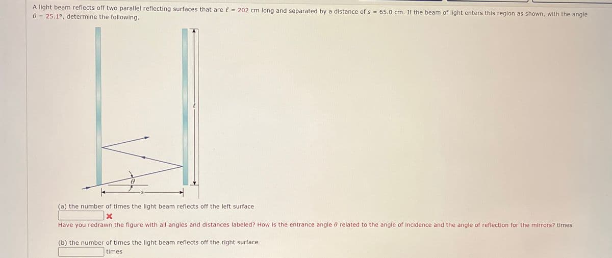 A light beam reflects off two parallel reflecting surfaces that are = 202 cm long and separated by a distance of s = 65.0 cm. If the beam of light enters this region as shown, with the angle
0 = 25.1°, determine the following.
Ꮎ
(a) the number of times the light beam reflects off the left surface
Have you redrawn the figure with all angles and distances labeled? How is the entrance angle related to the angle of Incidence and the angle of reflection for the mirrors? times
(b) the number of times the light beam reflects off the right surface
times