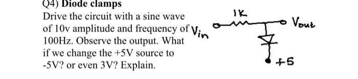 Q4) Diode clamps
Drive the circuit with a sine wave
IK
o Vout
of 10v amplitude and frequency of Vin
100HZ. Observe the output. What
if we change the +5V source to
-5V? or even 3V? Explain.
+5
