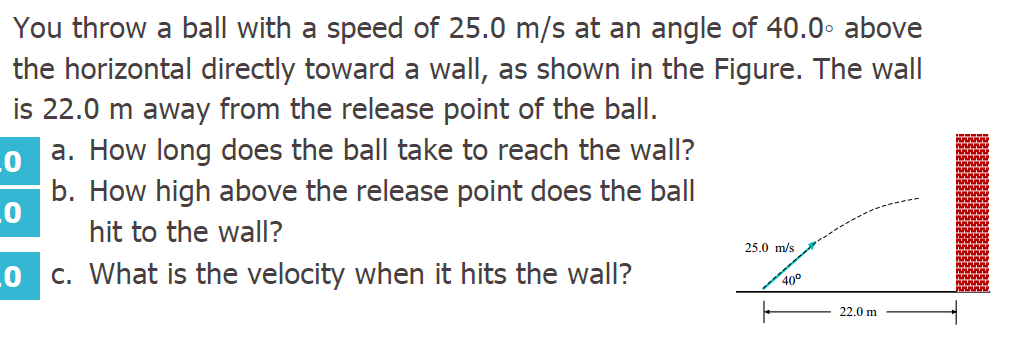 You throw a ball with a speed of 25.0 m/s at an angle of 40.0• above
the horizontal directly toward a wall, as shown in the Figure. The wall
is 22.0 m away from the release point of the ball.
a. How long does the ball take to reach the wall?
b. How high above the release point does the ball
hit to the wall?
25.0 m/s
c. What is the velocity when it hits the wall?
40°
22.0 m
