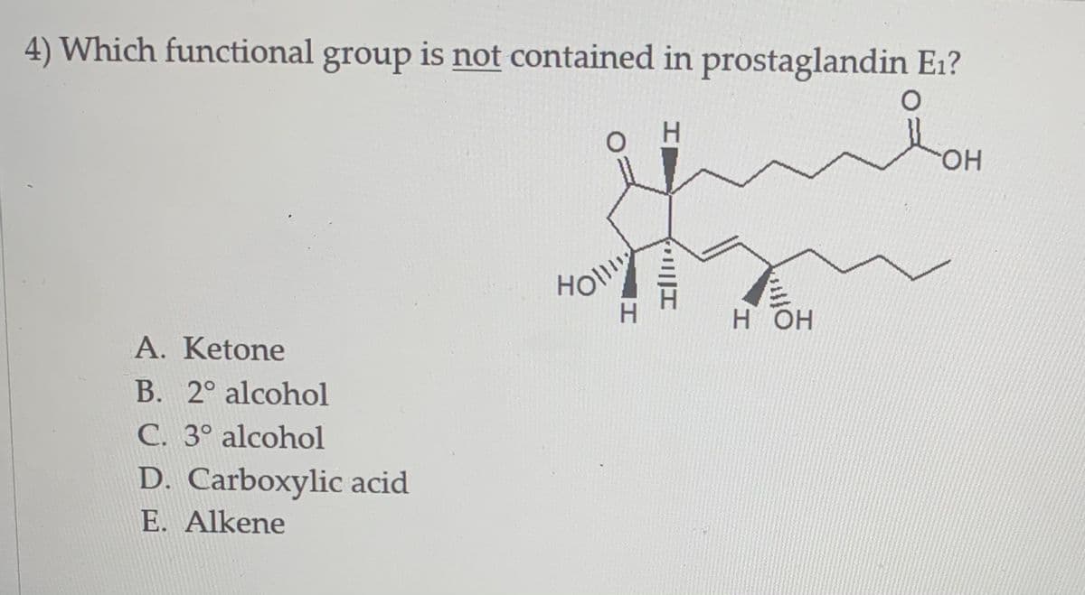 4) Which functional group is not contained in prostaglandin E1?
H.
HO.
Н ОН
A. Ketone
B. 2° alcohol
C. 3° alcohol
D. Carboxylic acid
E. Alkene
