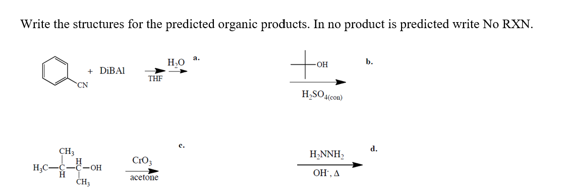 Write the structures for the predicted organic products. In no product is predicted write No RXN.
to
Н.о а.
b.
-OH
+
DİBAI
THE
CN
H,SO4(con)
с.
d.
CH3
H,NNH,
CrO3
H;C-
H
- ОН
ОН, Д
acetone
CH3
