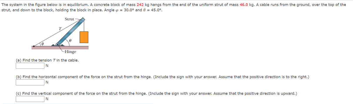 The system in the figure below is in equilibrium. A concrete block of mass 242 kg hangs from the end of the uniform strut of mass 46.0 kg. A cable runs from the ground, over the top of the
strut, and down to the block, holding the block in place. Angle o = 30.0° and 0 = 45.0°.
Strut
T.
-Hinge
(a) Find the tension T in the cable.
(b) Find the horizontal component of the force on the strut from the hinge. (Include the sign with your answer. Assume that the positive direction is to the right.)
N
(c) Find the vertical component of the force on the strut from the hinge. (Include the sign with your answer. Assume that the positive direction is upward.)
