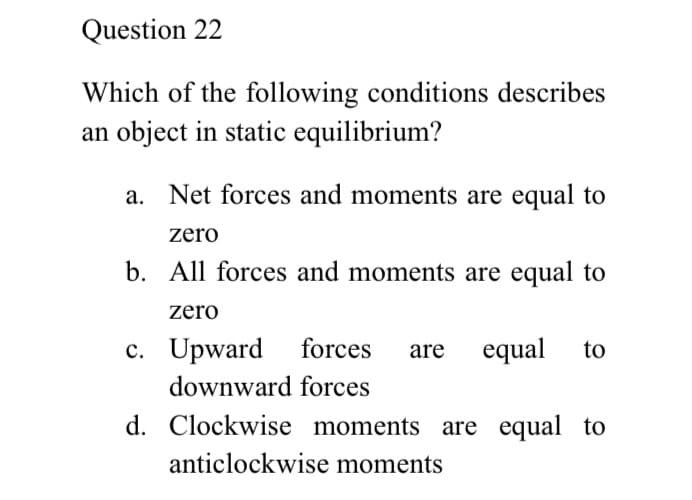 Question 22
Which of the following conditions describes
an object in static equilibrium?
a. Net forces and moments are equal to
zero
b. All forces and moments are equal to
zero
c. Upward forces
equal
are
to
downward forces
d. Clockwise moments are equal to
anticlockwise moments
