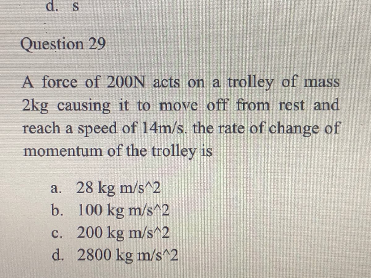 d. s
Question 29
A force of 200N acts on a trolley of mass
2kg causing it to move off from rest and
reach a speed of 14m/s. the rate of change of
momentum of the trolley is
a. 28 kg m/s^2
b. 100 kg m/s^2
c. 200 kg m/s^2
d. 2800 kg m/s^2
