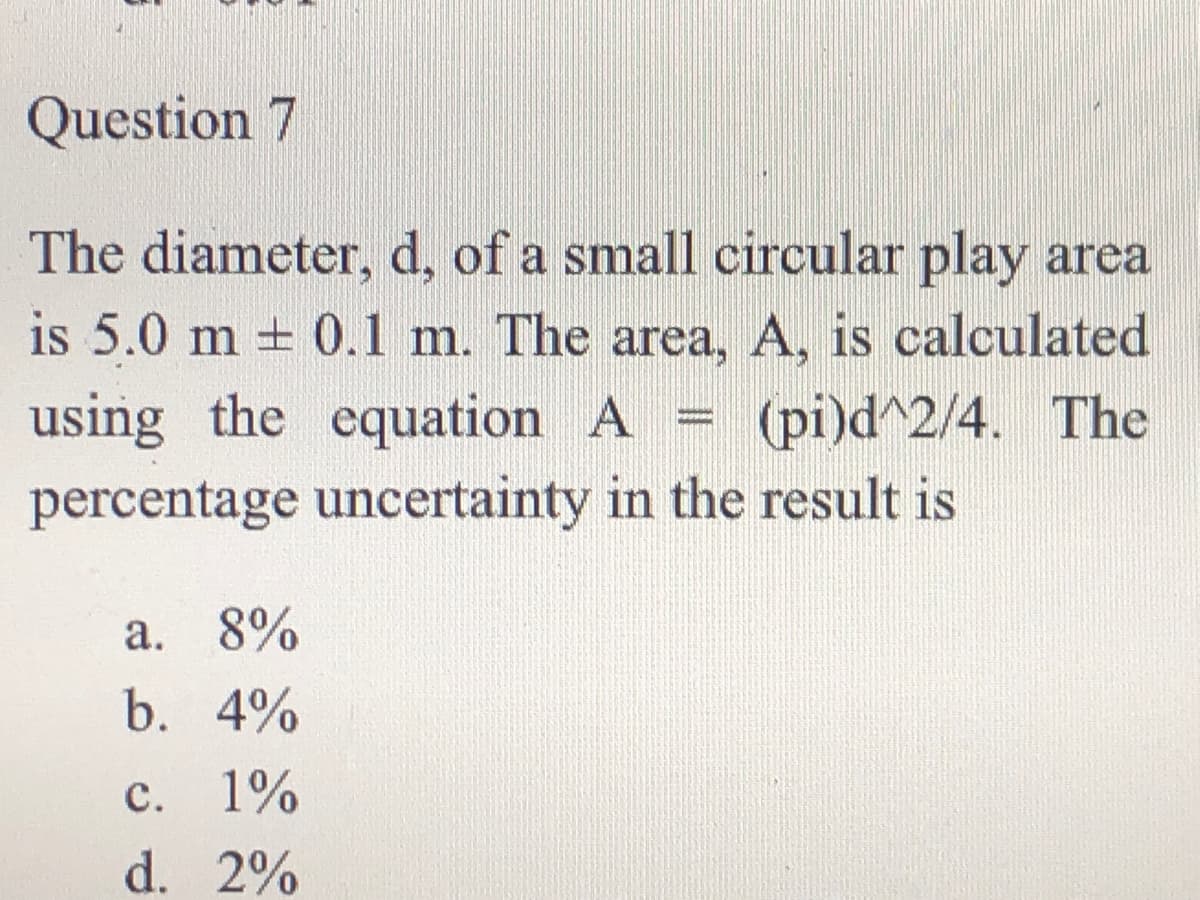 Question 7
The diameter, d, of a small circular play area
is 5.0 m + 0.1 m. The area, A, is calculated
using the equation A = (pi)d^2/4. The
percentage uncertainty in the result is
%3D
a. 8%
b. 4%
c. 1%
d. 2%
