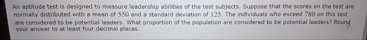 An aptitude test is designed to measure leadership abilities of the test subjects. Suppose that the scores on the test are
normally distributed with a mean of 550 and a standard deviation of 125. The individuals who exceed 780 on this test
are considered to be potential leaders. What proportion of the population are considered to be potential leaders? Roung
your answer to at least four decimal places.