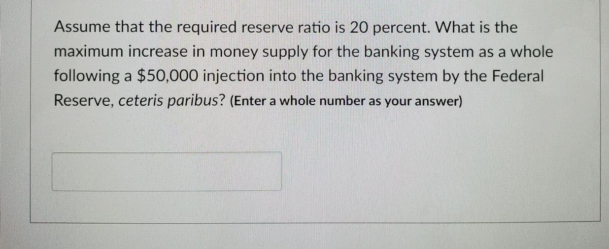Assume that the required reserve ratio is 20 percent. What is the
maximum increase in money supply for the banking system as a whole
following a $50,000 injection into the banking system by the Federal
Reserve, ceteris paribus? (Enter a whole number as your answer)

