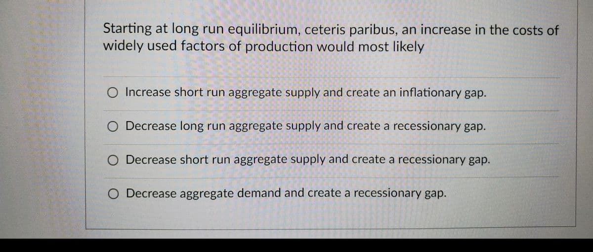 Starting at long run equilibrium, ceteris paribus, an increase in the costs of
widely used factors of production would most likely
O Increase short run aggregate supply and create an inflationary gap.
O Decrease long run aggregate supply and create a recessionary gap.
O Decrease short run aggregate supply and create a recessionary gap.
O Decrease aggregate demand and create a recessionary gap.

