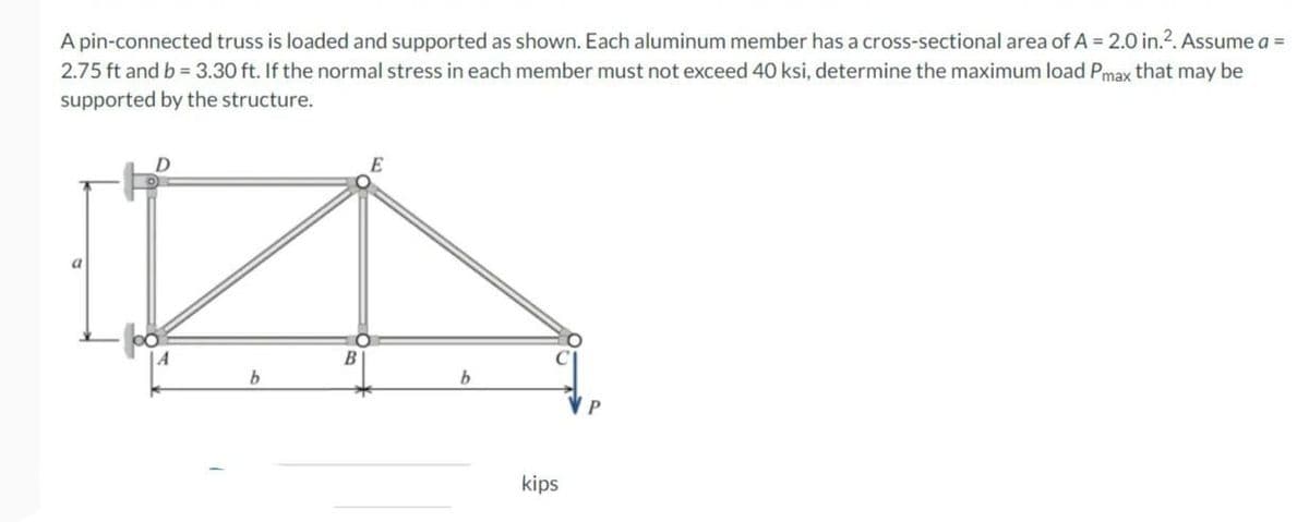 A pin-connected truss is loaded and supported as shown. Each aluminum member has a cross-sectional area of A = 2.0 in.². Assume a =
2.75 ft and b = 3.30 ft. If the normal stress in each member must not exceed 40 ksi, determine the maximum load Pmax that may be
supported by the structure.
D
b
B
E
b
kips