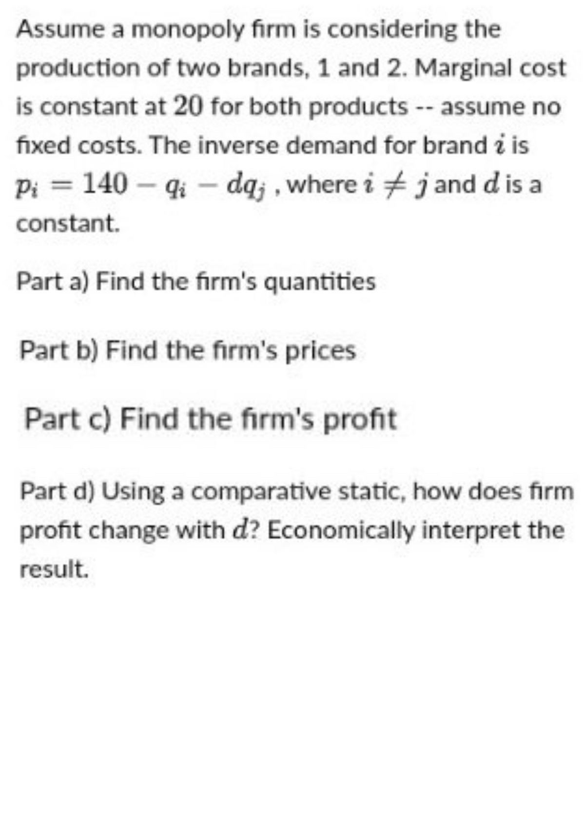 Assume a monopoly firm is considering the
production of two brands, 1 and 2. Marginal cost
is constant at 20 for both products -- assume no
fixed costs. The inverse demand for brand i is
Pi = 140 - qidq;, where i
j and d is a
constant.
Part a) Find the firm's quantities
Part b) Find the firm's prices
Part c) Find the firm's profit
Part d) Using a comparative static, how does firm
profit change with d? Economically interpret the
result.