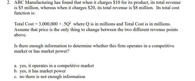 2. ABC Manufacturing has found that when it charges $10 for its product, its total revenue
is $5 million, whereas when it charges $20, its total revenue is $8 million. Its total cost
function is:
Total Cost = 3,000,000+.5Q² where Q is in millions and Total Cost is in millions.
Assume that price is the only thing to change between the two different revenue points
above.
Is there enough information to determine whether this firm operates in a competitive
market or has market power?
a. yes, it operates in a competitive market
b. yes, it has market power
c. no there is not enough information