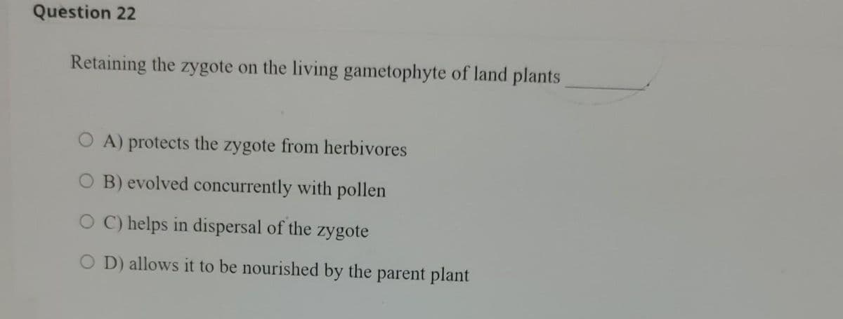 Question 22
Retaining the zygote on the living gametophyte of land plants
OA) protects the zygote from herbivores
O B) evolved concurrently with pollen
O C) helps in dispersal of the zygote
OD) allows it to be nourished by the parent plant