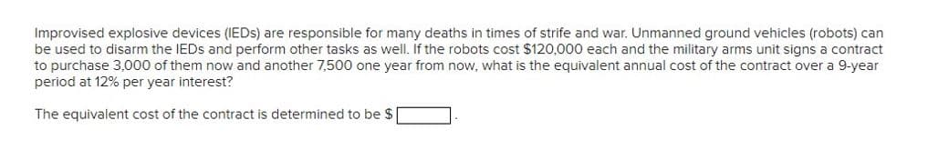 Improvised explosive devices (IEDs) are responsible for many deaths in times of strife and war. Unmanned ground vehicles (robots) can
be used to disarm the IEDs and perform other tasks as well. If the robots cost $120,000 each and the military arms unit signs a contract
to purchase 3,000 of them now and another 7,500 one year from now, what is the equivalent annual cost of the contract over a 9-year
period at 12% per year interest?
The equivalent cost of the contract is determined to be $