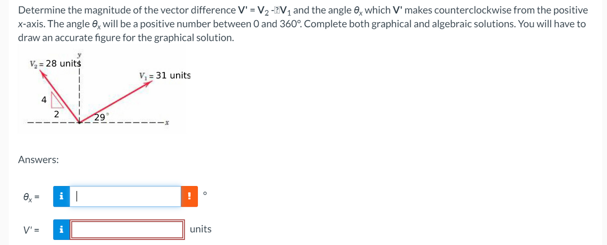 Determine the magnitude of the vector difference V' = V2 -2V, and the angle 0, which V' makes counterclockwise from the positive
x-axis. The angle 0, will be a positive number between 0 and 360°. Complete both graphical and algebraic solutions. You will have to
draw an accurate figure for the graphical solution.
y
V = 28 unit$
V = 31 units
4
2
29°
Answers:
%3D
V' =
i
units
