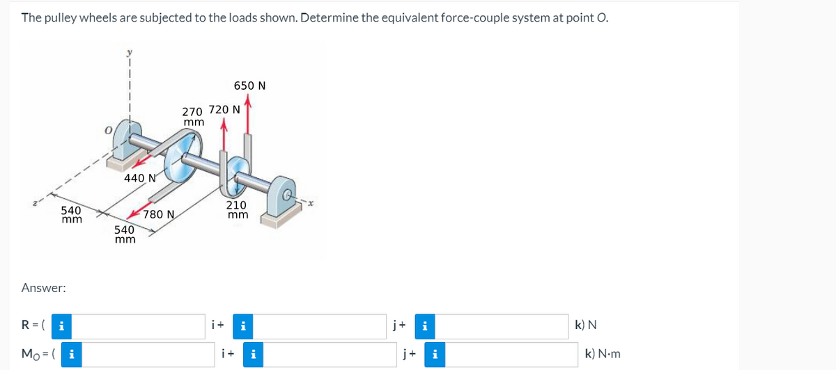 The pulley wheels are subjected to the loads shown. Determine the equivalent force-couple system at point O.
650 N
270 720 N
mm
440 N
210
540
mm
780 N
540
mm
mm
Answer:
R = (
i
i+
i
j+
i
k) N
Mo = ( i
i+
i
j+
i
k) N-m
