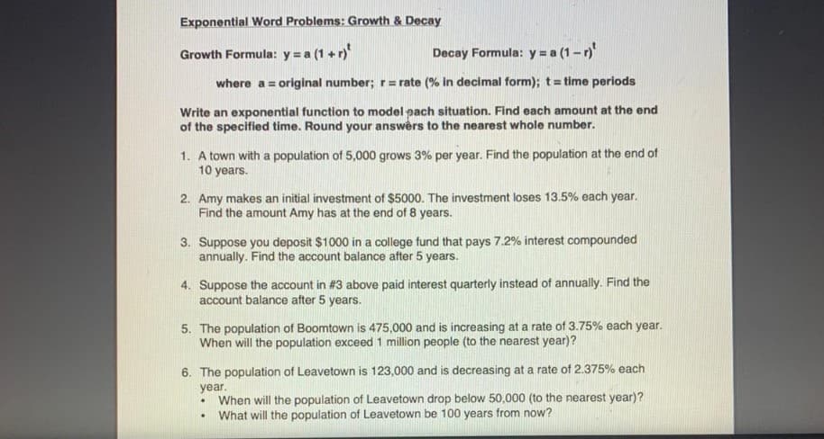 Exponential Word Problems: Growth & Decay
Growth Formula: y = a (1 + r)
Decay Formula: y = a (1- r)
where a = original number; r= rate (% in decimal form); t= time periods
%3D
Write an exponential function to model pach situation. Find each amount at the end
of the specified time. Round your answềrs to the nearest whole number.
1. A town with a population of 5,000 grows 3% per year. Find the population at the end of
10 years.
2. Amy makes an initial investment of $5000. The investment loses 13.5% each year.
Find the amount Amy has at the end of 8 years.
3. Suppose you deposit $1000 in a college fund that pays 7.2% interest compounded
annually. Find the account balance after 5 years.
4. Suppose the account in #3 above paid interest quarterly instead of annually. Find the
account balance after 5 years.
5. The population of Boomtown is 475,000 and is increasing at a rate of 3.75% each year.
When will the population exceed 1 million people (to the nearest year)?
6. The population of Leavetown is 123,000 and is decreasing at a rate of 2.375% each
year.
When will the population of Leavetown drop below 50,000 (to the nearest year)?
What will the population of Leavetown be 100 years from now?
