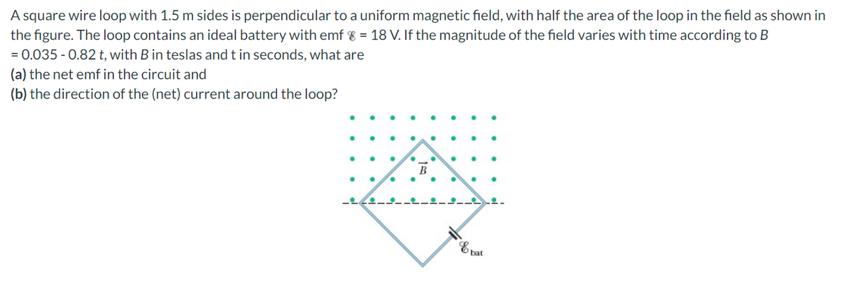 A square wire loop with 1.5 m sides is perpendicular to a uniform magnetic field, with half the area of the loop in the field as shown in
the figure. The loop contains an ideal battery with emf % = 18 V. If the magnitude of the field varies with time according to B
= 0.035 - 0.82 t, with B in teslas and t in seconds, what are
(a) the net emf in the circuit and
(b) the direction of the (net) current around the loop?
В
bat
