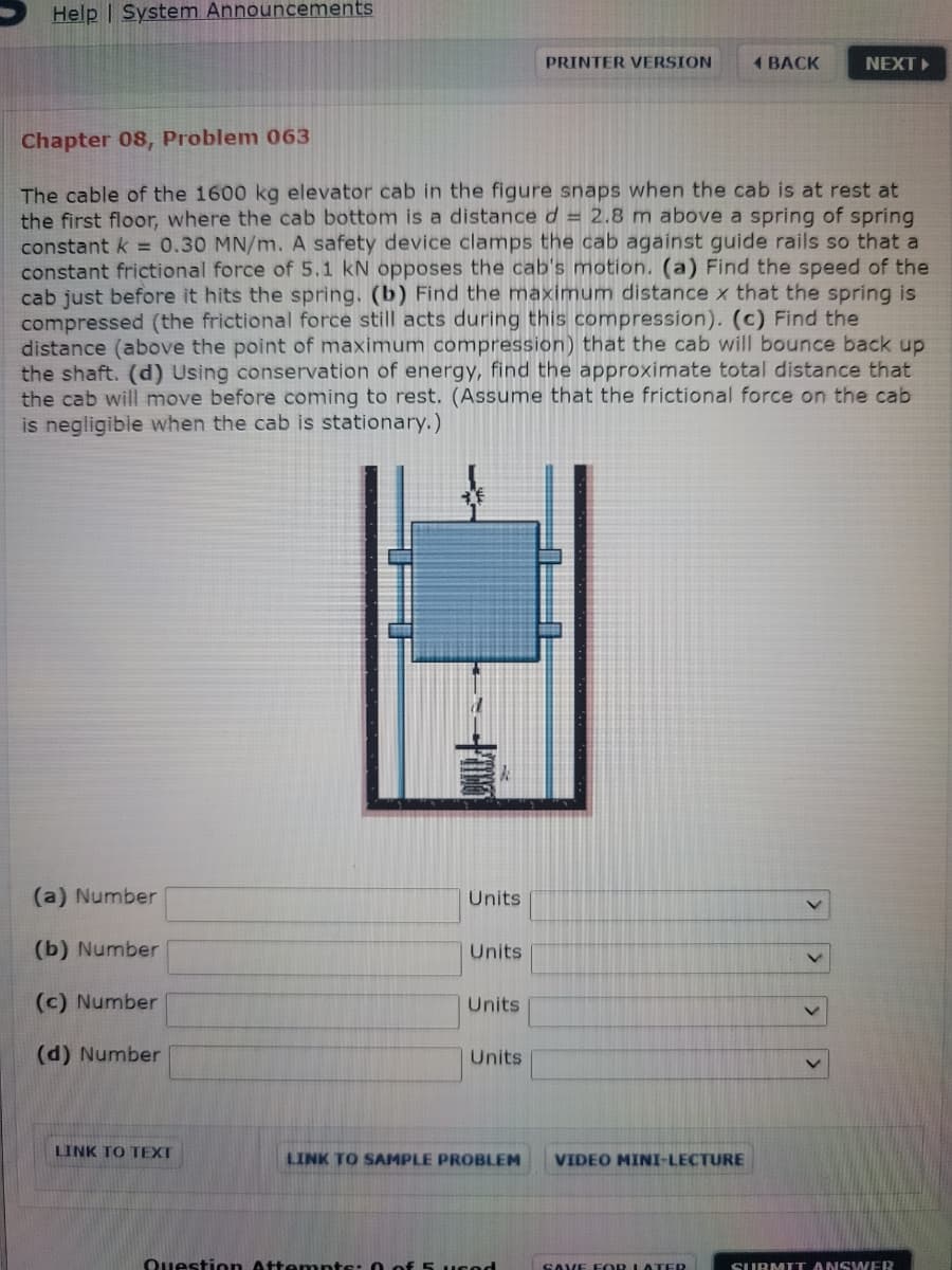 Help | System Announcements
PRINTER VERSION
1 BACK
NEXT
Chapter 08, Problem 063
The cable of the 1600 kg elevator cab in the figure snaps when the cab is at rest at
the first floor, where the cab bottom is a distanced = 2.8 m above a spring of spring
constant k = 0.30 MN/m. A safety device clamps the cab against guide rails so that a
constant frictional force of 5.1 kN opposes the cab's motion. (a) Find the speed of the
cab just before it hits the spring. (b) Find the maximum distance x that the spring is
compressed (the frictional force still acts during this compression). (c) Find the
distance (above the point of maximum compression) that the cab will bounce back up
the shaft. (d) Using conservation of energy, find the approximate total distance that
the cab will move before coming to rest. (Assume that the frictional force on the cab
is negligible when the cab is stationary.)
(a) Number
Units
(b) Number
Units
(c) Number
Units
(d) Number
Units
LINK TO TEXT
LINK TO SAMPLE PROBLEM
VIDEO MINI-LECTURE
Question Attemnts: 0 of 5 ucod
SAVE FOR LATER
SURMIT ANSWER

