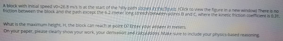 A block with initial speed VO=26.8 m/s is at the start of the hilly path shown in the figure. (Click to view the figure in a new window) There is no
friction between the block and the path except the 6.2-meter long stretch between points B and C, where the kinetic friction coefficient is 0.31.
What is the maximum height, H, the block can reach at point D? Enter your answer in meters.
On your paper, piease clearly show your work, your derivation and calculations. Make sure to include your physics-based reasoning.
