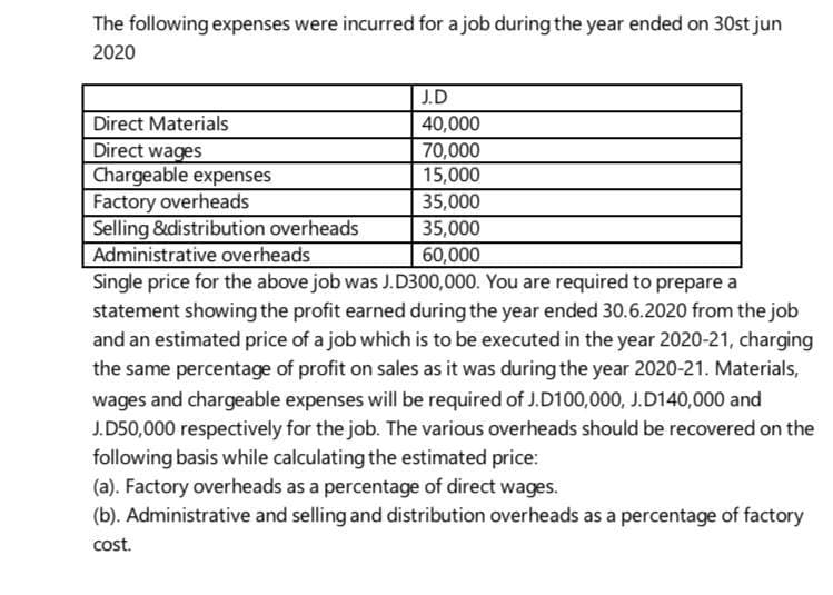 The following expenses were incurred for a job during the year ended on 30st jun
2020
J.D
Direct Materials
Direct wages
Chargeable expenses
Factory overheads
Selling &distribution overheads
Administrative overheads
Single price for the above job was J.D300,000. You are required to prepare a
statement showing the profit earned during the year ended 30.6.2020 from the job
and an estimated price of a job which is to be executed in the year 2020-21, charging
the same percentage of profit on sales as it was during the year 2020-21. Materials,
40,000
70,000
15,000
35,000
35,000
60,000
wages and chargeable expenses will be required of J.D100,000, J.D140,000 and
J.D50,000 respectively for the job. The various overheads should be recovered on the
following basis while calculating the estimated price:
(a). Factory overheads as a percentage of direct wages.
(b). Administrative and selling and distribution overheads as a percentage of factory
cost.
