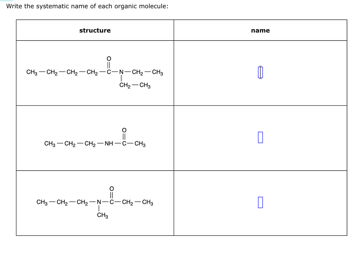 Write the systematic name of each organic molecule:
structure
||
CH3–CH2–CH2–CH2−C−N−CH2–CH3
CH₂ CH3
CH3—CH,—CH,—NH−C -CH3
||
CH3 CH₂-CH₂-N-C-CH₂ CH3
CH3
name
Ú
0
0