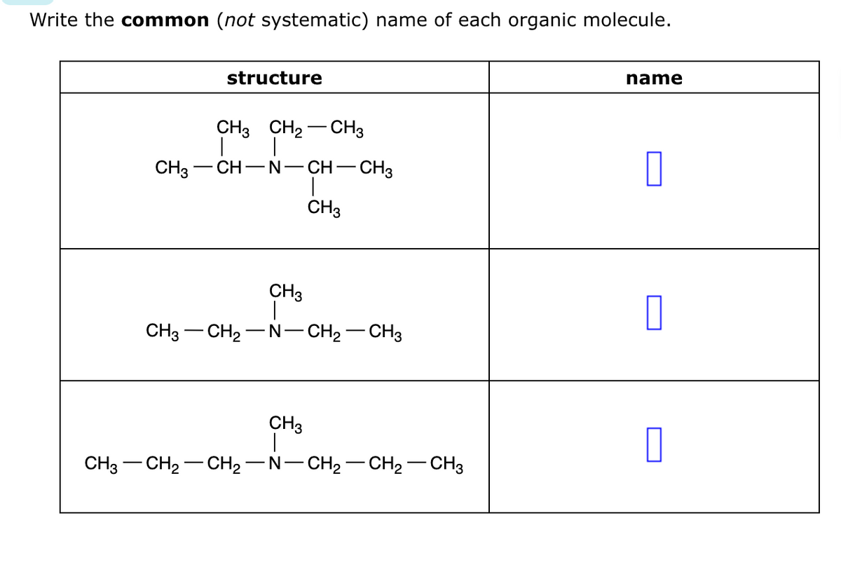 Write the common (not systematic) name of each organic molecule.
CH3
structure
CH3 CH₂CH3
-CH-N-CH-CH3
I
CH3
CH3
CH3 CH₂-N-CH₂-CH3
CH3
CH3 -CH₂ - CH₂-N-CH₂-CH₂ - CH3
name