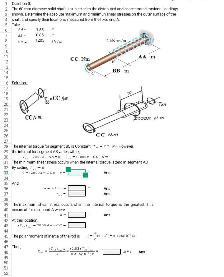 1 Question 3:
2 The 60 mm diameter solid shaft is subjected to the distributed and concentrated torsional loadings
3 shown. Determine the absolute maximum and minimun shear stresses on the outer surface of the
4 shaft and specify their locations, measured from the fixed end A.
Take:
AA =
1.55
BB =
0.85
8.
CC =
1205
kN / m
2 kN-m/m
9
10
11
AA m
CC Nm
12
B.
13
вB m
14
15
16 Solution:
17
18
Te CC N.m
19
20
TAB
21
22
CC Nm
Zooox N.m
23
24
25
26
CC N.m
27
28 The internal torque for segment BC is Constant T = cc NmHowever,
29 the internal for segment AB varies with x,
30
T- 2000 x+ AA = 0; T = (2000 x-cC) Nm
31 The minimum shear stress occurs when the internal torque is zero in segment AB.
32 By setting T = 0
33
0 = (2000 x -C;
Ans
34
35 And
36
d = AA - x =
Ans
37
Ans
38
39 The maximum shear stress occurs when the internal torque is the greatest. This
40 occurs at fixed support A where
41
d =
Ans
m
42 At this location,
43
(T . = 2000 AA-cc =
44
45 The polar moment of inertia of the rod is
J-10.03*)= 0.40500 r.
2
46
47 Thus,
(Tan Dnu C (0.03 XTan nu
48
max
MPa
Ans
0.40 5(10 r
49
50
51
52
67
