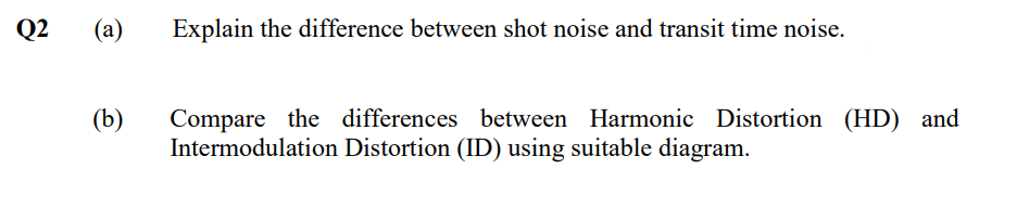 Q2
(а)
Explain the difference between shot noise and transit time noise.
(b)
Compare the differences between Harmonic Distortion (HD) and
Intermodulation Distortion (ID) using suitable diagram.
