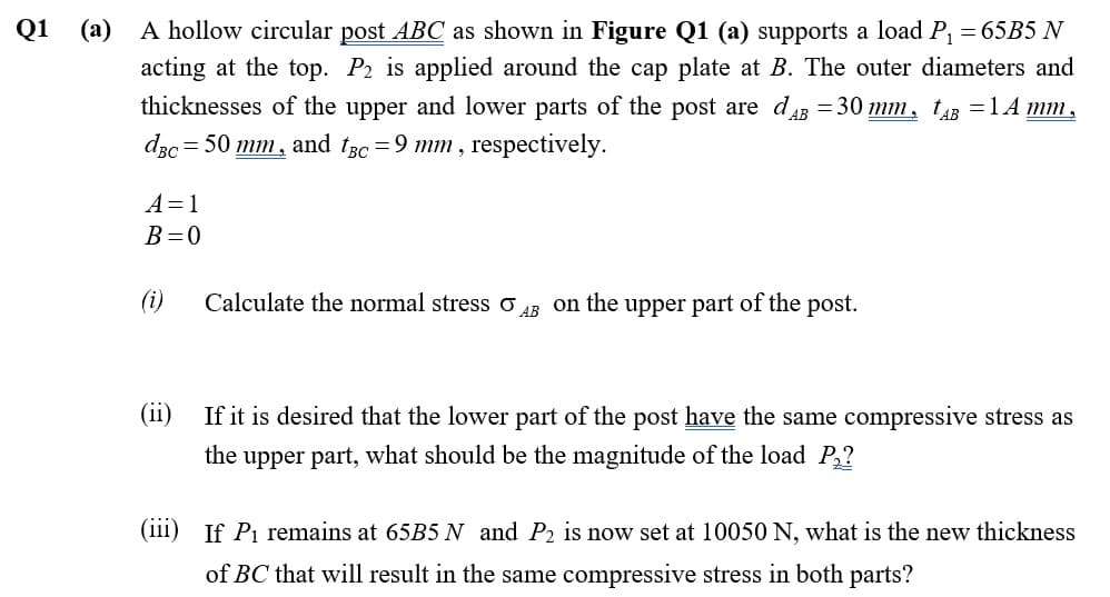 Q1
(а)
A hollow circular post ABC as shown in Figure Q1 (a) supports a load P, = 65B5 N
acting at the top. P2 is applied around the cap plate at B. The outer diameters and
thicknesses of the upper and lower parts of the post are dAB = 30 mm, tu =1A mm,
dzc = 50 mm, and t3c =9 mm , respectively.
A=1
B=0
(i)
Calculate the normal stress o AR on the upper part of the post.
(ii)
If it is desired that the lower part of the post have the same compressive stress as
the upper part, what should be the magnitude of the load P,?
(111) If Pi remains at 65B5 N and P2 is now set at 10050 N, what is the new thickness
of BC that will result in the same compressive stress in both parts?
