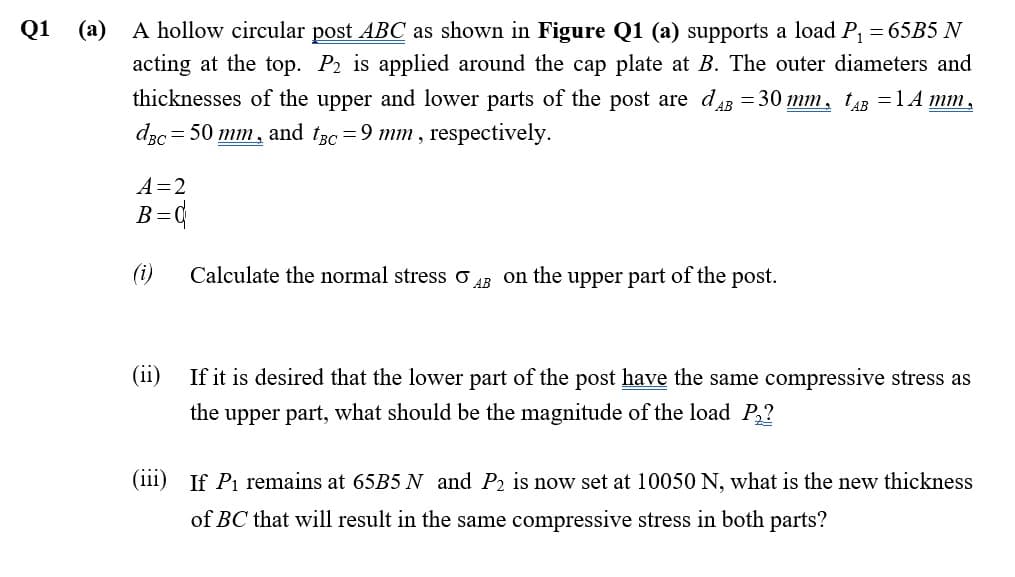 Q1
(a)
A hollow circular post ABC as shown in Figure Q1 (a) supports a load P, = 65B5 N
acting at the top. P2 is applied around the cap plate at B. The outer diameters and
thicknesses of the upper and lower parts of the post are dB = 30 mm, t43 =1 A mm,
dzc = 50 mm, and tsc =9 mm , respectively.
A=2
B=q
(i)
Calculate the normal stress
on the upper part of the post.
AB
(ii)
If it is desired that the lower part of the post have the same compressive stress as
the upper part, what should be the magnitude of the load P,?
(111)
If Pi remains at 65B5 N and P2 is now set at 10050 N, what is the new thickness
of BC that will result in the same compressive stress in both parts?
