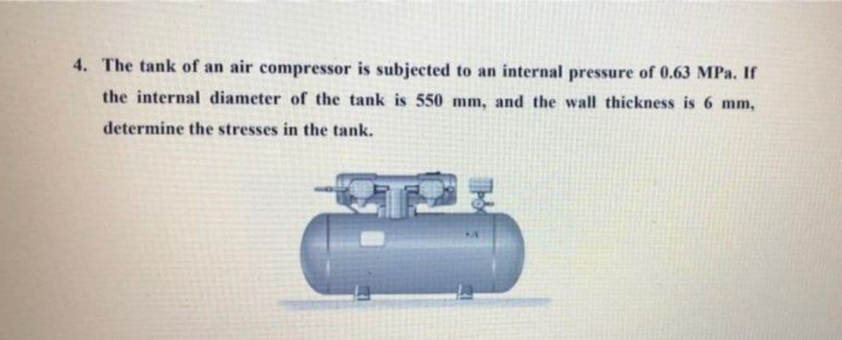 4. The tank of an air compressor is subjected to an internal pressure of 0.63 MPa. If
the internal diameter of the tank is 550 mm, and the wall thickness is 6 mm,
determine the stresses in the tank.
