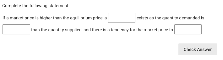 Complete the following statement:
If a market price is higher than the equilibrium price, a
exists as the quantity demanded is
than the quantity supplied, and there is a tendency for the market price to
Check Answer

