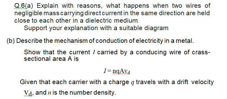 Q.6(a) Explain with reasons, what happens when two wires of
negligible masscarrying direct current in the same direction are held
close to each other in a dielectric medium.
Support your explanation with a suitable diagram
(b) Describe the mechanism of conduction of electricity in a metal.
Show that the current / carried by a conducing wire of crass-
sectional area A is
I= nqAva
Given that each carrier with a charge q travels with a drift velocity
Vd, and n is the number density.
