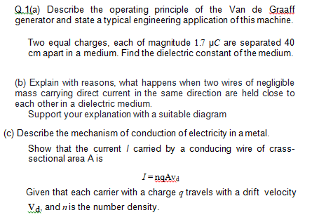 Q.1(a) Describe the operating principle of the Van de Graaff
generator and state a typical engineering application of this machine.
Two equal charges, each of magnitude 1.7 µC are separated 40
cm apart in a medium. Find the dielectric constant of the medium.
(b) Explain with reasons, what happens when two wires of negligible
mass carrying direct current in the same direction are held close to
each other in a dielectric medium.
Support your explanation with a suitable diagram
(c) Describe the mechanism of conduction of electricity in a metal.
Show that the curent / carried by a conducing wire of crass-
sectional area A is
I=ngAva
Given that each carrier with a charge q travels with a drift velocity
Va, and nis the number density.
