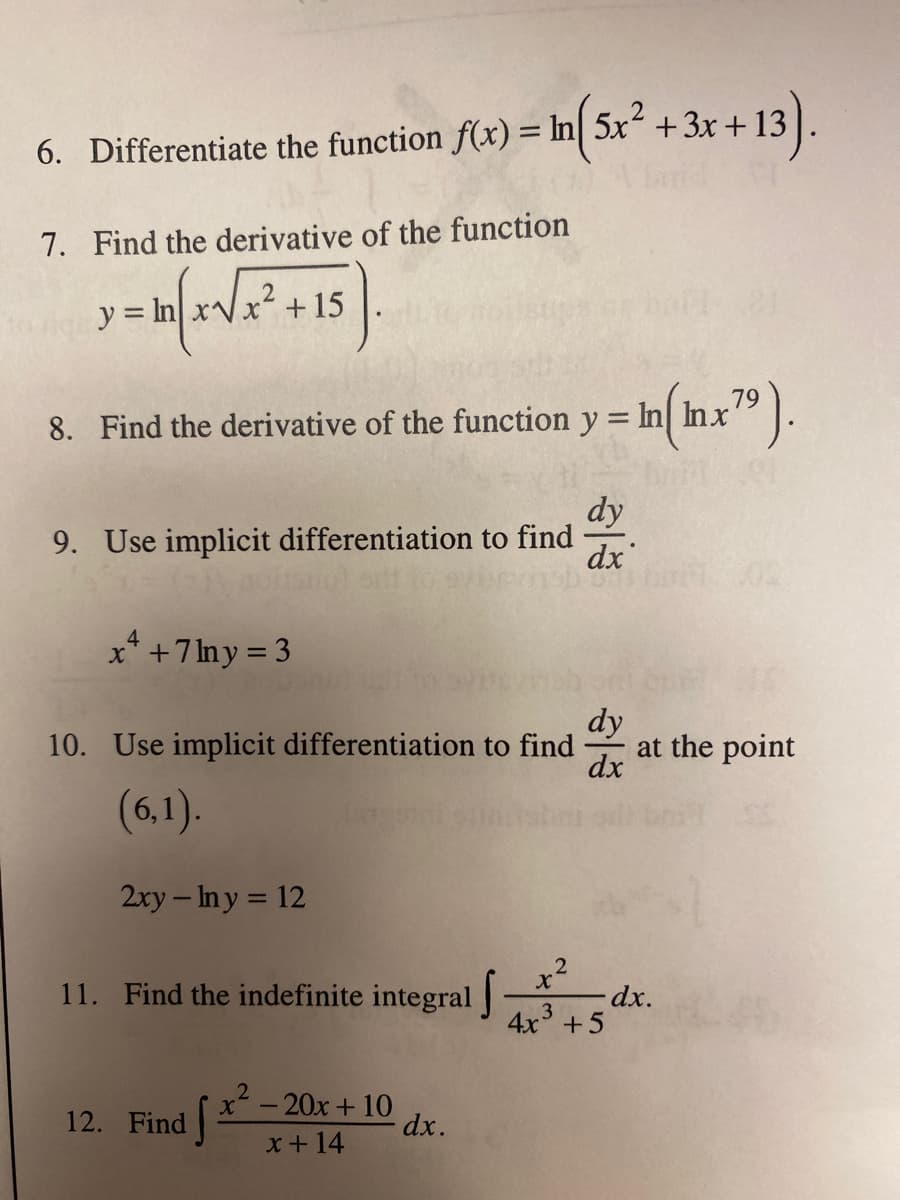 .
6. Differentiate the function f(x) = In| 5x² +3x+13
7. Find the derivative of the function
y = In.
x² +15
In(inx").
79
8. Find the derivative of the function y = In] Inx
dy
9. Use implicit differentiation to find
dx
4
x* +7lny = 3
dy
at the point
dx
10. Use implicit differentiation to find
(6,1).
2xy – Iny = 12
11. Find the indefinite integral
-dx.
4x° +5
12. Find
x-20x + 10
dx.
x + 14

