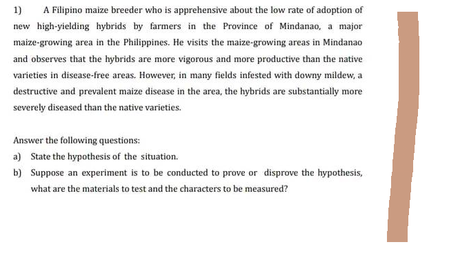 1) A Filipino maize breeder who is apprehensive about the low rate of adoption of
new high-yielding hybrids by farmers in the Province of Mindanao, a major
maize-growing area in the Philippines. He visits the maize-growing areas in Mindanao
and observes that the hybrids are more vigorous and more productive than the native
varieties in disease-free areas. However, in many fields infested with downy mildew, a
destructive and prevalent maize disease in the area, the hybrids are substantially more
severely diseased than the native varieties.
Answer the following questions:
a) State the hypothesis of the situation.
b) Suppose an experiment is to be conducted to prove or disprove the hypothesis,
what are the materials to test and the characters to be measured?