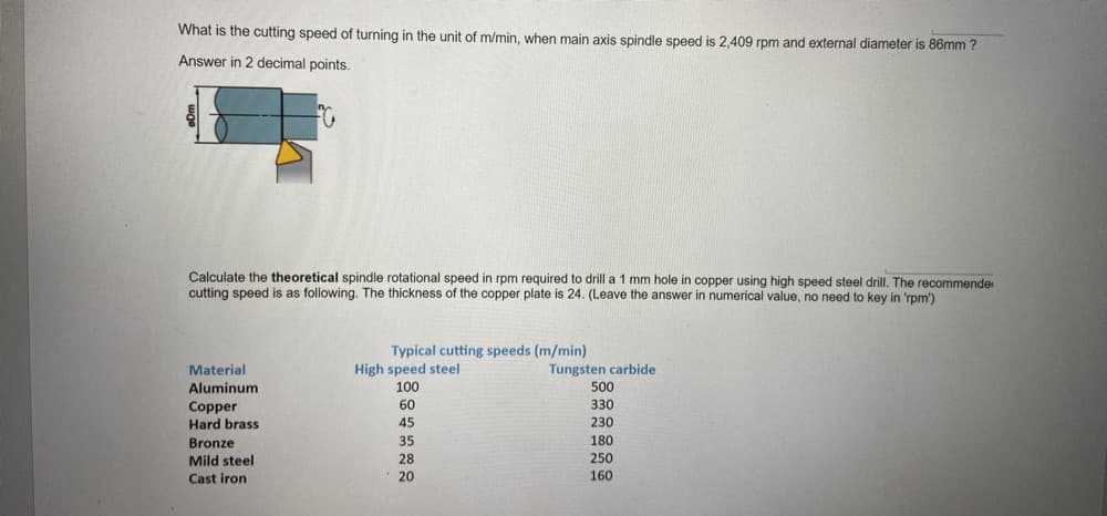 What is the cutting speed of turning in the unit of m/min, when main axis spindle speed is 2,409 rpm and external diameter is 86mm ?
Answer in 2 decimal points.
Calculate the theoretical spindle rotational speed in rpm required to drill a 1 mm hole in copper using high speed steel drill. The recommende
cutting speed is as following. The thickness of the copper plate is 24. (Leave the answer in numerical value, no need to key in 'rpm')
Typical cutting speeds (m/min)
High speed steel
Material
Tungsten carbide
Aluminum
100
500
60
330
Copper
Hard brass
45
230
Bronze
35
180
Mild steel
28
250
Cast iron
20
160

