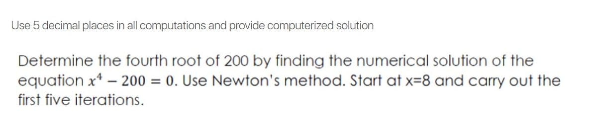 Use 5 decimal places in all computations and provide computerized solution
Determine the fourth root of 200 by finding the numerical solution of the
equation x* – 200 = 0. Use Newton's method. Start at x=8 and carry out the
first five iterations.

