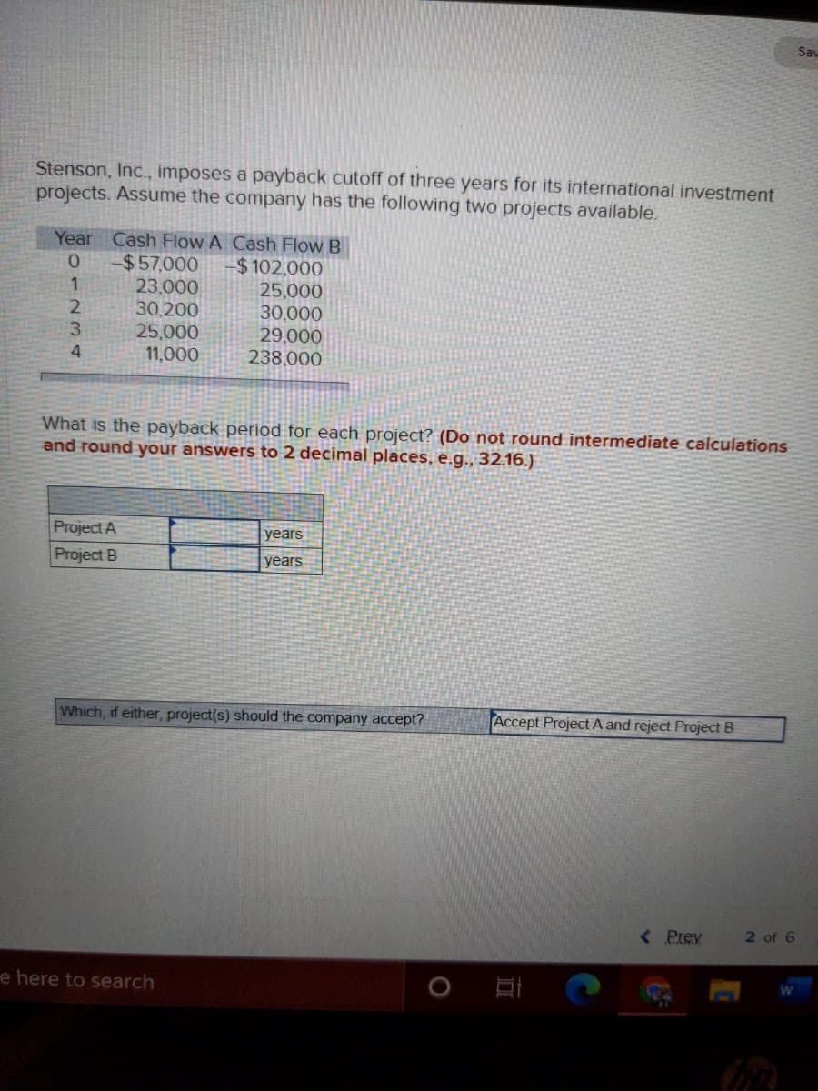 Sav
Stenson, Inc., imposes a payback cutoff of three years for its international investment
projects. Assume the company has the following two projects available.
Year Cash Flow A Cash Flow B
$57,000
23,000
30,200
25,000
11,000
$ 102,000
25,000
30,000
29,000
238,000
3.
4
What is the payback period for each project? (Do not round intermediate calculations
and round your answers to 2 decimal places, e.g., 32.16.)
Project A
Project B
years
years
Which, if either, project(s) should the company accept?
Accept Project A and reject Project B
<Prev
2 of 6
e here to search
