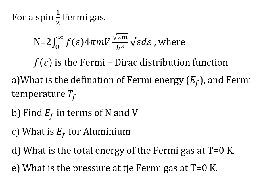 For a spin Fermi gas.
V2m
N=2,° f(ɛ)47mV
Vedɛ , where
h3
f (ɛ) is the Fermi – Dirac distribution function
a)What is the defination of Fermi energy (E;), and Fermi
temperature Tf
b) Find Ef in terms of N and V
c) What is Ef for Aluminium
d) What is the total energy of the Fermi gas at T=0 K.
e) What is the pressure at tje Fermi gas at T=0 K.
