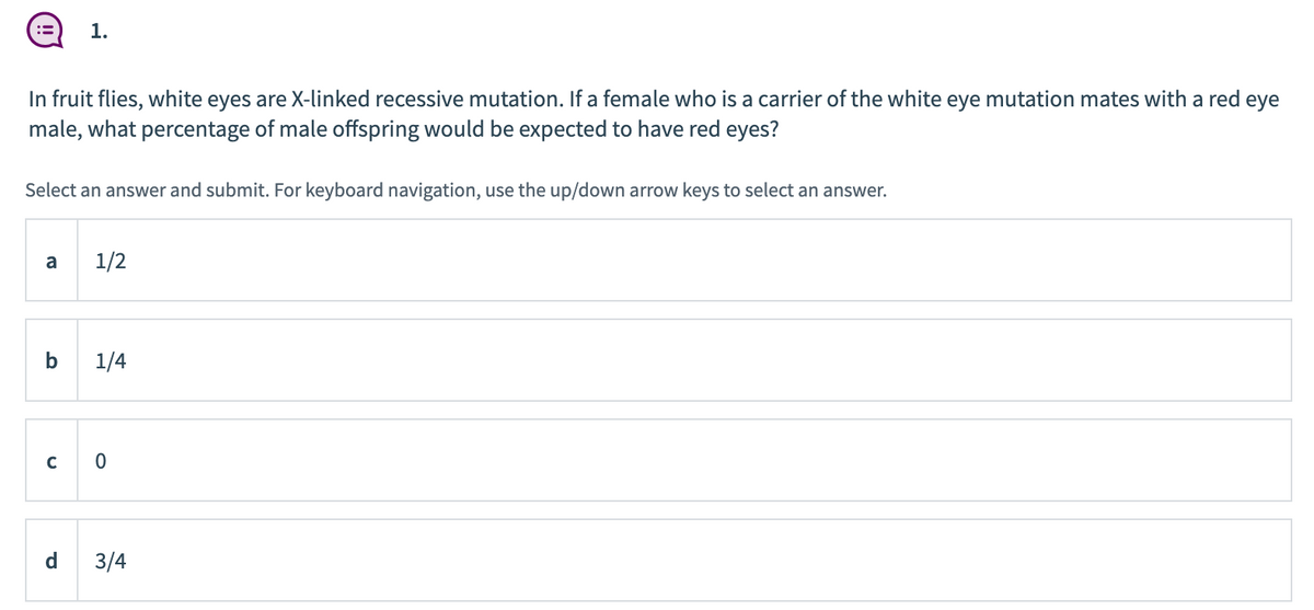 1.
In fruit flies, white eyes are X-linked recessive mutation. If a female who is a carrier of the white eye mutation mates with a red eye
male, what percentage of male offspring would be expected to have red eyes?
Select an answer and submit. For keyboard navigation, use the up/down arrow keys to select an answer.
a
1/2
b
1/4
d
3/4
